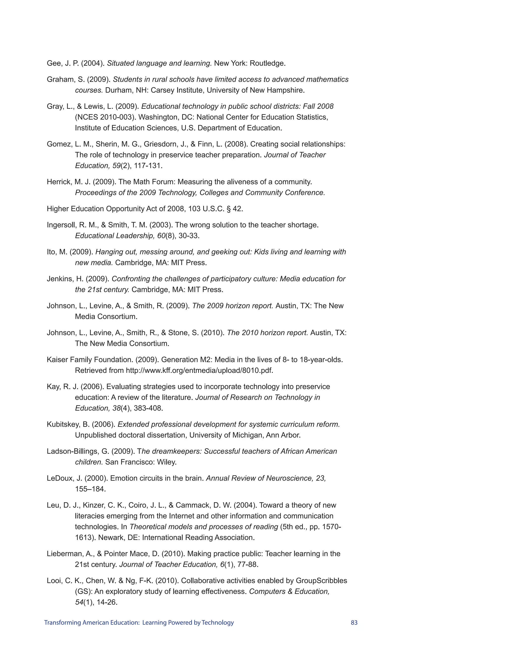 Gee, J. P. (2004). Situated language and learning. New York: Routledge.

Graham, S. (2009). Students in rural schools have limited access to advanced mathematics
       courses. Durham, NH: Carsey Institute, University of New Hampshire.

Gray, L., & Lewis, L. (2009). Educational technology in public school districts: Fall 2008
         (NCES 2010-003). Washington, DC: National Center for Education Statistics,
         Institute of Education Sciences, U.S. Department of Education.

Gomez, L. M., Sherin, M. G., Griesdorn, J., & Finn, L. (2008). Creating social relationships:
       The role of technology in preservice teacher preparation. Journal of Teacher
       Education, 59(2), 117-131.

Herrick, M. J. (2009). The Math Forum: Measuring the aliveness of a community.
         Proceedings of the 2009 Technology, Colleges and Community Conference.

Higher Education Opportunity Act of 2008, 103 U.S.C. § 42.

Ingersoll, R. M., & Smith, T. M. (2003). The wrong solution to the teacher shortage.
         Educational Leadership, 60(8), 30-33.

Ito, M. (2009). Hanging out, messing around, and geeking out: Kids living and learning with
          new media. Cambridge, MA: MIT Press.

Jenkins, H. (2009). Confronting the challenges of participatory culture: Media education for
        the 21st century. Cambridge, MA: MIT Press.

Johnson, L., Levine, A., & Smith, R. (2009). The 2009 horizon report. Austin, TX: The New
       Media Consortium.

Johnson, L., Levine, A., Smith, R., & Stone, S. (2010). The 2010 horizon report. Austin, TX:
       The New Media Consortium.

Kaiser Family Foundation. (2009). Generation M2: Media in the lives of 8- to 18-year-olds.
        Retrieved from http://www.kff.org/entmedia/upload/8010.pdf.

Kay, R. J. (2006). Evaluating strategies used to incorporate technology into preservice
         education: A review of the literature. Journal of Research on Technology in
         Education, 38(4), 383-408.

Kubitskey, B. (2006). Extended professional development for systemic curriculum reform.
        Unpublished doctoral dissertation, University of Michigan, Ann Arbor.

Ladson-Billings, G. (2009). The dreamkeepers: Successful teachers of African American
       children. San Francisco: Wiley.

LeDoux, J. (2000). Emotion circuits in the brain. Annual Review of Neuroscience, 23,
       155–184.

Leu, D. J., Kinzer, C. K., Coiro, J. L., & Cammack, D. W. (2004). Toward a theory of new
         literacies emerging from the Internet and other information and communication
         technologies. In Theoretical models and processes of reading (5th ed., pp. 1570-
         1613). Newark, DE: International Reading Association.

Lieberman, A., & Pointer Mace, D. (2010). Making practice public: Teacher learning in the
       21st century. Journal of Teacher Education, 6(1), 77-88.

Looi, C. K., Chen, W. & Ng, F-K. (2010). Collaborative activities enabled by GroupScribbles
         (GS): An exploratory study of learning effectiveness. Computers & Education,
         54(1), 14-26.

Transforming American Education: Learning Powered by Technology                                 83
 