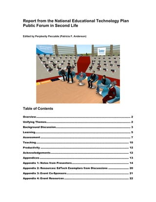 Report from the National Educational Technology Plan
Public Forum in Second Life

Edited by Perplexity Peccable (Patricia F. Anderson)




Table of Contents

Overview............................................................................................................... 2 

Unifying Themes................................................................................................... 2 

Background Discussion........................................................................................ 3 

Learning................................................................................................................ 5 

Assessment .......................................................................................................... 7 

Teaching ............................................................................................................. 10 

Productivity ........................................................................................................ 12 

Acknowledgements............................................................................................ 12 

Appendices ......................................................................................................... 13 

Appendix 1: Notes from Presenters................................................................... 14 

Appendix 2: Resources: EdTech Exemplars from Discussions ........................ 20 

Appendix 3: Event Co-Sponsors ......................................................................... 21 

Appendix 4: Event Resources ............................................................................ 22 
 