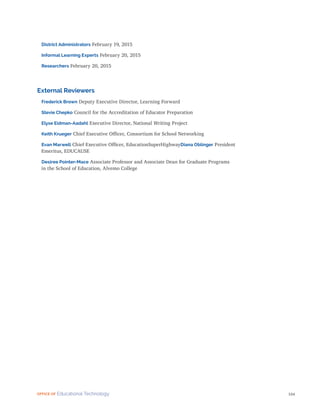 104
OFFICE OF Educational Technology
District Administrators February 19, 2015
Informal Learning Experts February 20, 2015
Researchers February 20, 2015
External Reviewers
Frederick Brown Deputy Executive Director, Learning Forward
Stevie Chepko Council for the Accreditation of Educator Preparation
Elyse Eidman-Aadahl Executive Director, National Writing Project
Keith Krueger Chief Executive Officer, Consortium for School Networking
Evan Marwell Chief Executive Officer, EducationSuperHighwayDiana Oblinger President
Emeritus, EDUCAUSE
Desiree Pointer-Mace Associate Professor and Associate Dean for Graduate Programs
in the School of Education, Alvemo College
 
