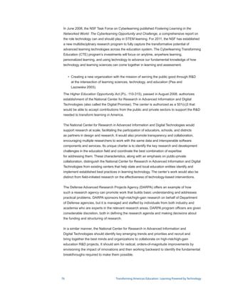 In June 2008, the NSF Task Force on Cyberlearning published Fostering Learning in the
 Networked World: The Cyberlearning Opportunity and Challenge, a comprehensive report on
 the role technology can and should play in STEM learning. For 2011, the NSF has established
 a new multidisciplinary research program to fully capture the transformative potential of
 advanced learning technologies across the education system. The Cyberlearning Transforming
 Education (CTE) program’s investments will focus on anytime, anywhere learning,
 personalized learning, and using technology to advance our fundamental knowledge of how
 technology and learning sciences can come together in learning and assessment.


     • Creating a new organization with the mission of serving the public good through RD
       
       at the intersection of learning sciences, technology, and education (Pea and
       Lazowska 2003).

 The Higher Education Opportunity Act (P.L. 110-315), passed in August 2008, authorizes
 establishment of the National Center for Research in Advanced Information and Digital
 Technologies (also called the Digital Promise). The center is authorized as a 501(c)3 that
 would be able to accept contributions from the public and private sectors to support the RD
 needed to transform learning in America.


 The National Center for Research in Advanced Information and Digital Technologies would
 support research at scale, facilitating the participation of educators, schools, and districts
 as partners in design and research. It would also promote transparency and collaboration,
 encouraging multiple researchers to work with the same data and interoperable software
 components and services. Its unique charter is to identify the key research and development
 challenges in the education field and coordinate the best combination of expertise
 for addressing them. These characteristics, along with an emphasis on public-private
 collaboration, distinguish the National Center for Research in Advanced Information and Digital
 Technologies from existing centers that help state and local education entities identify and
 implement established best practices in learning technology. The center’s work would also be
 distinct from field-initiated research on the effectiveness of technology-based interventions.


 The Defense Advanced Research Projects Agency (DARPA) offers an example of how
 such a research agency can promote work that builds basic understanding and addresses
 practical problems. DARPA sponsors high-risk/high-gain research on behalf of Department
 of Defense agencies, but it is managed and staffed by individuals from both industry and
 academia who are experts in the relevant research areas. DARPA program officers are given
 considerable discretion, both in defining the research agenda and making decisions about
 the funding and structuring of research.


 In a similar manner, the National Center for Research in Advanced Information and
 Digital Technologies should identify key emerging trends and priorities and recruit and
 bring together the best minds and organizations to collaborate on high-risk/high-gain
 education RD projects. It should aim for radical, orders-of-magnitude improvements by
 envisioning the impact of innovations and then working backward to identify the fundamental
 breakthroughs required to make them possible.




76                                     Transforming American Education: Learning Powered by Technology
 