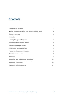 Contents


Letter From the Secretary                                          v

National Education Technology Plan Technical Working Group        vii

Executive Summary                                                 ix

Introduction                                                       1

Learning: Engage and Empower                                       9

Assessment: Measure What Matters                                 25

Teaching: Prepare and Connect                                    39

Infrastructure: Access and Enable                                51

Productivity: Redesign and Transform                             63

RD: Innovate and Scale                                          75

References                                                       81

Appendix A. How This Plan Was Developed                          A-1

Appendix B. Contributors                                         B-1

Appendix C. Acknowledgments                                      C-1




Transforming American Education: Learning Powered by Technology          iii
 