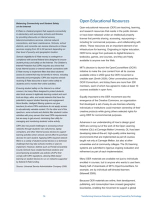 Balancing Connectivity and Student Safety
                                                               Open Educational Resources
on the Internet                                                Open educational resources (OER) are teaching, learning,
E-Rate is a federal program that supports connectivity         and research resources that reside in the public domain
in elementary and secondary schools and libraries              or have been released under an intellectual property
by providing discounts on Internet access,
                                                               license that permits sharing, accessing, repurposing—
telecommunications services, internal network
connections, and basic maintenance. Schools, school            including for commercial purposes—and collaborating with
districts, and consortia can receive discounts on these        others. These resources are an important element of an
services ranging from 20 to 90 percent depending on            infrastructure for learning. Originating in higher education,
their level of poverty and geographic location.
                                                               OER forms range from podcasts to digital libraries to
Schools’ eligibility for E-Rate money is contingent on         textbooks, games, and courses, and they are freely
compliance with several federal laws designed to ensure        available to anyone over the Web.
student privacy and safety on the Internet. The Children’s
Internet Protection Act (CIPA) requires any school that
funds Internet access or internal network connections with     MIT’s decision to launch the OpenCourseWare (OCW)
E-Rate money to implement filters that block students’         initiative to make the core content from all its courses
access to content that may be harmful to minors, including     available online in 2000 gave the OER movement a
obscenity and pornography. CIPA also requires schools          credible start (Smith 2009). Other universities joined the
receiving E-Rate discounts to teach online safety to
                                                               OCW Consortium, and today there are more than 200
students and to monitor their online activities.
                                                               members, each of which has agreed to make at least 10
Ensuring student safety on the Internet is a critical
                                                               courses available in open form.
concern, but many filters designed to protect students
also block access to legitimate learning content and such
tools as blogs, wikis, and social networks that have the       Equally important to the OER movement was the
potential to support student learning and engagement.          emergence of the Creative Commons, an organization
More flexible, intelligent filtering systems can give          that developed a set of easy-to-use licenses whereby
teachers (to whom CIPA restrictions do not apply) access
                                                               individuals or institutions could maintain ownership of their
to educationally valuable content. On the other end of the
spectrum, some schools and districts filter students’ online   creative products while giving others selected rights for
activities with proxy servers that meet CIPA requirements      using OER for noncommercial purposes.
but are easy to get around, minimizing their utility for
managing and monitoring students’ online activity.
                                                               Advances in our understanding of how to design good
CIPA also has posed challenges to accessing school             OER are coming out of the work of the Open Learning
networks through students’ own cell phones, laptop             Initiative (OLI) at Carnegie Mellon University. OLI has been
computers, and other Internet access devices to support
                                                               developing state-of-the-art, high-quality online learning
learning activities when schools cannot afford to purchase
devices for each student. Applying CIPA-required network       environments that are implemented as part of courses
filters to a variety of student-owned devices is a technical   taught not only at Carnegie Mellon, but also at other
challenge that may take schools months or years to             universities and at community colleges. The OLI learning
implement. However, districts such as Florida’s Escambia
                                                               systems are submitted to rigorous ongoing evaluation and
County Schools have created technical solutions and
                                                               refinement as part of each implementation.
accompanying acceptable use policies (AUPs) that
comply with CIPA regulations, allowing Web-based
learning on student devices to run on networks supported       Many OER materials are available not just to individuals
by federal E-Rate funding.                                     enrolled in courses, but to anyone who wants to use them.
Source: Universal Service Administrative Company 2008.         Nearly half of downloads of MIT’s OpenCourseWare, for
                                                               example, are by individual self-directed learners
                                                               (Maxwell 2009).


                                                               Because OER materials are online, their development,
                                                               publishing, and consumption have crossed geographic
                                                               boundaries, enabling the movement to support a global


                               56                               Transforming American Education: Learning Powered by Technology
 