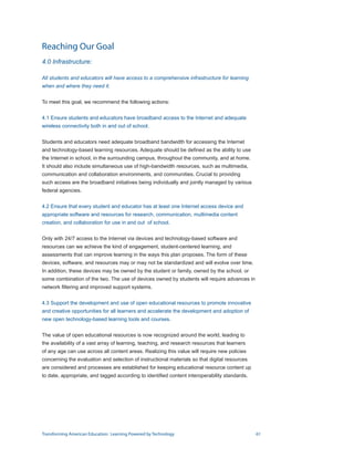 Reaching Our Goal
4.0 Infrastructure:

All students and educators will have access to a comprehensive infrastructure for learning
when and where they need it.


To meet this goal, we recommend the following actions:


4.1 Ensure students and educators have broadband access to the Internet and adequate
wireless connectivity both in and out of school.


Students and educators need adequate broadband bandwidth for accessing the Internet
and technology-based learning resources. Adequate should be defined as the ability to use
the Internet in school, in the surrounding campus, throughout the community, and at home.
It should also include simultaneous use of high-bandwidth resources, such as multimedia,
communication and collaboration environments, and communities. Crucial to providing
such access are the broadband initiatives being individually and jointly managed by various
federal agencies.


4.2 Ensure that every student and educator has at least one Internet access device and
appropriate software and resources for research, communication, multimedia content
creation, and collaboration for use in and out of school.


Only with 24/7 access to the Internet via devices and technology-based software and
resources can we achieve the kind of engagement, student-centered learning, and
assessments that can improve learning in the ways this plan proposes. The form of these
devices, software, and resources may or may not be standardized and will evolve over time.
In addition, these devices may be owned by the student or family, owned by the school, or
some combination of the two. The use of devices owned by students will require advances in
network filtering and improved support systems.


4.3 Support the development and use of open educational resources to promote innovative
and creative opportunities for all learners and accelerate the development and adoption of
new open technology-based learning tools and courses.


The value of open educational resources is now recognized around the world, leading to
the availability of a vast array of learning, teaching, and research resources that learners
of any age can use across all content areas. Realizing this value will require new policies
concerning the evaluation and selection of instructional materials so that digital resources
are considered and processes are established for keeping educational resource content up
to date, appropriate, and tagged according to identified content interoperability standards.




Transforming American Education: Learning Powered by Technology                                61
 