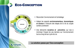  Réconcilier l’environnement et l’emballage
 Intègre les aspects environnementaux, économiques
et sociaux à chacune des étapes de la vie du couple
contenu-contenant
 Une démarche novatrice et préventive, qui vise à
minimiser l’impact de ces derniers sur l’environnement
tout au long de leur cycle de vie
13
ECO-CONCEPTION
La solution passe par l'éco-conception
 
