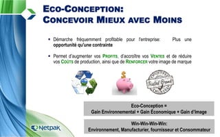  Démarche fréquemment profitable pour l'entreprise: Plus une
opportunité qu'une contrainte
 Permet d’augmenter vos PROFITS, d’accroître vos VENTES et de réduire
vos COÛTS de production, ainsi que de RENFORCER votre image de marque
ECO-CONCEPTION:
CONCEVOIR MIEUX AVEC MOINS
Eco-Conception =
Gain Environnemental + Gain Économique + Gain d’Image
Win-Win-Win-Win:
Environnement, Manufacturier, fournisseur et Consommateur
 