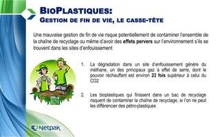 Une mauvaise gestion de fin de vie risque potentiellement de contaminer l’ensemble de
la chaîne de recyclage ou même d’avoir des effets pervers sur l’environnement s’ils se
trouvent dans les sites d’enfouissement
1. La dégradation dans un site d’enfouissement génère du
méthane, un des principaux gaz à effet de serre, dont le
pouvoir réchauffant est environ 23 fois supérieur à celui du
CO2
2. Les bioplastiques qui finissent dans un bac de recyclage
risquent de contaminer la chaîne de recyclage, si l’on ne peut
les différencier des pétro-plastiques
BIOPLASTIQUES:
GESTION DE FIN DE VIE, LE CASSE-TÊTE
 