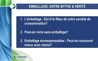 3
1. L’emballage : Est-il le fléau de notre société de
consommation?
2. Peut-on vivre sans emballage?
3. Emballage écoresponsables : Peut-on concevoir
mieux avec moins?
EMBALLAGE: ENTRE MYTHE & VÉRITÉ
 