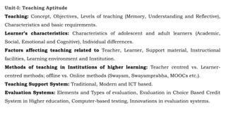 Unit-I: Teaching Aptitude
Teaching: Concept, Objectives, Levels of teaching (Memory, Understanding and Reflective),
Characteristics and basic requirements.
Learner’s characteristics: Characteristics of adolescent and adult learners (Academic,
Social, Emotional and Cognitive), Individual differences.
Factors affecting teaching related to Teacher, Learner, Support material, Instructional
facilities, Learning environment and Institution.
Methods of teaching in Institutions of higher learning: Teacher centred vs. Learner-
centred methods; offline vs. Online methods (Swayam, Swayamprabha, MOOCs etc.).
Teaching Support System: Traditional, Modern and ICT based.
Evaluation Systems: Elements and Types of evaluation, Evaluation in Choice Based Credit
System in Higher education, Computer-based testing, Innovations in evaluation systems.
 