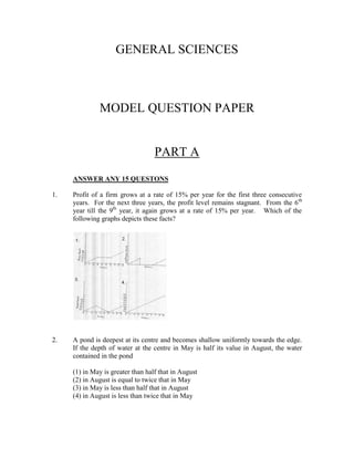GENERAL SCIENCES



              MODEL QUESTION PAPER


                                   PART A
     ANSWER ANY 15 QUESTONS

1.   Profit of a firm grows at a rate of 15% per year for the first three consecutive
     years. For the next three years, the profit level remains stagnant. From the 6 th
     year till the 9th year, it again grows at a rate of 15% per year. Which of the
     following graphs depicts these facts?




2.   A pond is deepest at its centre and becomes shallow uniformly towards the edge.
     If the depth of water at the centre in May is half its value in August, the water
     contained in the pond

     (1) in May is greater than half that in August
     (2) in August is equal to twice that in May
     (3) in May is less than half that in August
     (4) in August is less than twice that in May
 