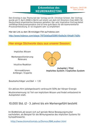 .07.08
wab
                                       Erkenntnisse des                     NETparty - 04.07.08
                                                                               Hans Schwab
                                      NEUROMARKETING

          Den Einstieg in das Thema bot der Vortag von Dr. Christian Scheier. Der Vortrag
          wurde am 11. April 2008 in Berlin auf einem von dem Art Directors Club (ADC) für
          Deutschland organisierten Kongress gehalten. Der sehr inspirative Vortrag bietet
          vielfältige Diskussionsansätze und ist eine gute Basis für die teamorientierte
          Prozessentwicklung. Er ist insgeamt sehr zu empfehlen!

          Hier der Link zu dem 38-minütigen Film auf hobnox.com
          http://www.hobnox.com/stage,7973cb0aaf339519a9a3c194a817d2fc


          Hier einige Stichworte dazu aus unserer Session:

               Implizites Wissen

             Markenpositionierung:
                  Relevanz

               Intuitive Reaktion
                                                             Autopilot / Pilot
               Hirnreaktionen:                    Implizites System / Explizites System
              Anfänger / Experte


          Baseballschläger und Ball = 1.10


          Ein aktives Hirn (pilotgesteuert) verbraucht 50% der Körper-Energie
          Mustererkennung: ist Teil von implizitem Wissen und findet entlastend im
          Autopiloten statt.


          10.000 Std. (2 - 3 Jahre) bis ein Markengefühl besteht

          Im BioMotionLab lassen sich auf geniale Weise Bewegungsmuster
          nachstellen, als Beispiel für die Wirkungsweise des impliziten Systems für
          Sympathiewerte:

            http://www.biomotionlab.ca/Demos/BMLwalker.html
 