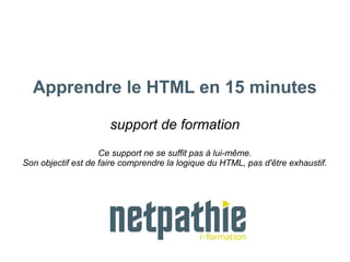 Apprendre le HTML en 15 minutes
support de formation
Ce support ne se suffit pas à lui-même.
Son objectif est de faire comprendre la logique du HTML, pas d'être exhaustif.
 