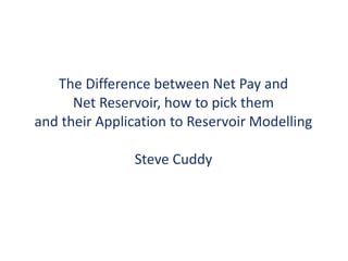 The Difference between Net Pay and
Net Reservoir, how to pick them
and their Application to Reservoir Modelling
Steve Cuddy
 