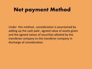 Net payment Method 
Under this method , consideration is ascertained by 
adding up the cash paid , agreed value of assets given 
and the agreed values of securities allotted by the 
transferee company to the transferor company in 
discharge of consideration. 
 