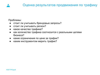 Оценка результатов продвижения по трафику
Проблемы:
● стоит ли учитывать брендовые запросы?
● стоит ли учитывать регион?
● какое качество трафика?
● как количество трафика соотносится с реальными целями
бизнеса?
● какие ограничения по цене за трафик?
● каким инструментом мерить трафик?
 