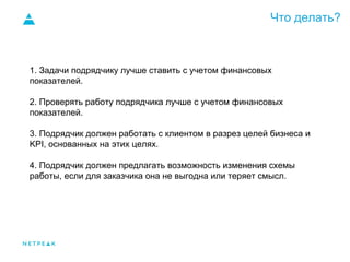 Что делать?
1. Задачи подрядчику лучше ставить с учетом финансовых
показателей.
2. Проверять работу подрядчика лучше с учетом финансовых
показателей.
3. Подрядчик должен работать с клиентом в разрез целей бизнеса и
KPI, основанных на этих целях.
4. Подрядчик должен предлагать возможность изменения схемы
работы, если для заказчика она не выгодна или теряет смысл.
 