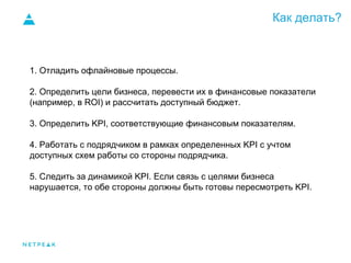 Как делать?
1. Отладить офлайновые процессы.
2. Определить цели бизнеса, перевести их в финансовые показатели
(например, в ROI) и рассчитать доступный бюджет.
3. Определить KPI, соответствующие финансовым показателям.
4. Работать с подрядчиком в рамках определенных KPI с учтом
доступных схем работы со стороны подрядчика.
5. Следить за динамикой KPI. Если связь с целями бизнеса
нарушается, то обе стороны должны быть готовы пересмотреть KPI.
 