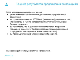Оценка результатов продвижения по позициям
Когда можно использовать этот метод:
● узкая тематика с ограниченной досконально проработанной
семантикой;
● вы провели анализ и на 1000000% (не меньше!) уверенны в том,
что находясь в ТОП по запросам вы получите значимый для
бизнеса результат;
● вы понимаете, что выдача постоянно меняется и гарантий
позиций не существует (в формировании позиций кроме вас с
подрядчиком участвует еще и поисковая система);
● вы преследуете исключительно задачи брендинга.
Мы в своей работе такую схему не используем.
 