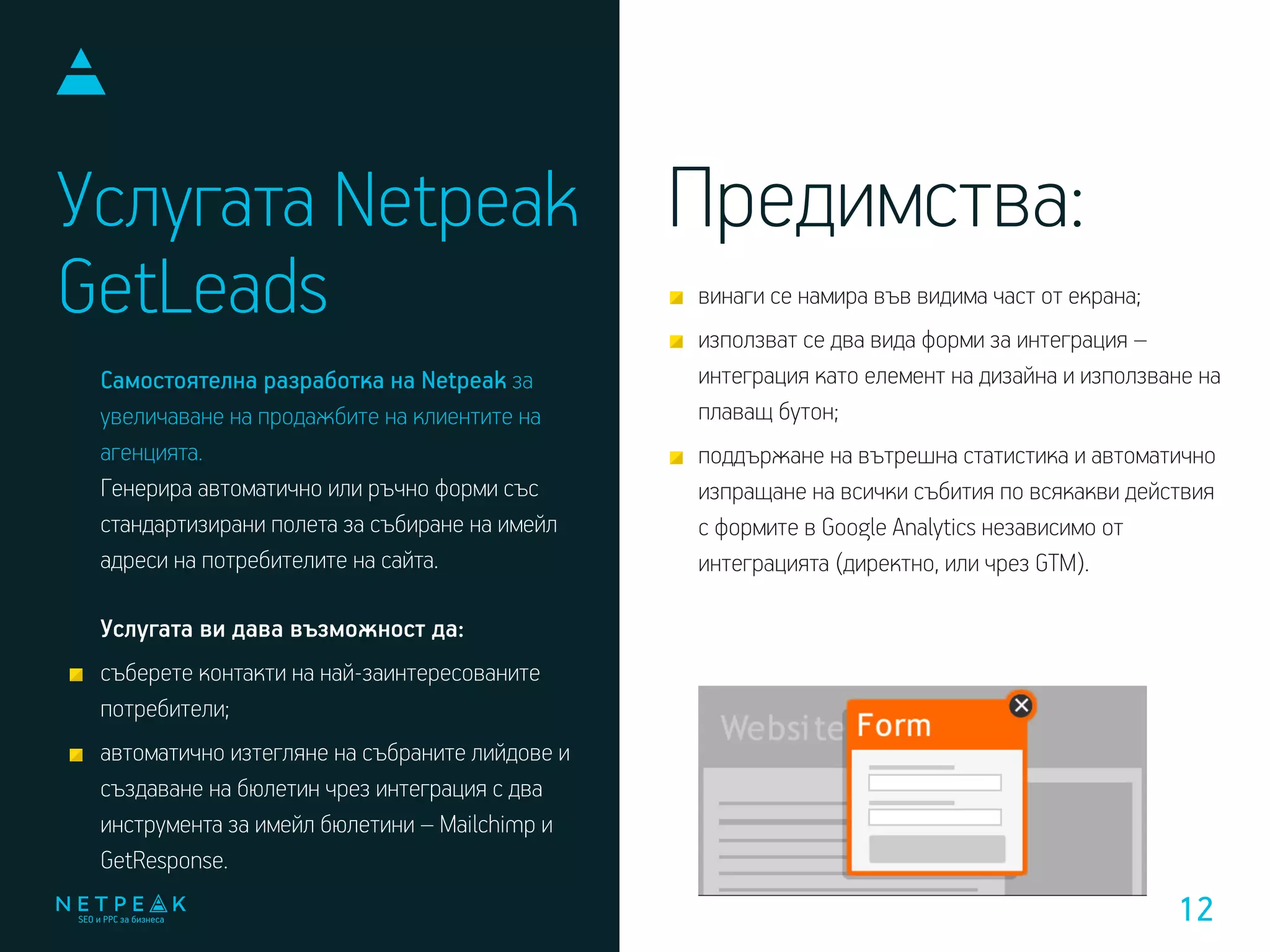 Услугата Netpeak
GetLeads
Самостоятелна разработка на Netpeak за
увеличаване на продажбите на клиентите на
агенцията.
Генерира автоматично или ръчно форми със
стандартизирани полета за събиране на имейл
адреси на потребителите на сайта.
Услугата ви дава възможност да:
съберете контакти на най-заинтересованите
потребители;
автоматично изтегляне на събраните лийдове и
създаване на бюлетин чрез интеграция с два
инструмента за имейл бюлетини – Mailchimp и
GetResponse.
винаги се намира във видима част от екрана;
използват се два вида форми за интеграция –
интеграция като елемент на дизайна и използване на
плаващ бутон;
поддържане на вътрешна статистика и автоматично
изпращане на всички събития по всякакви действия
с формите в Google Analytics независимо от
интеграцията (директно, или чрез GTM).
Предимства:
12
 
