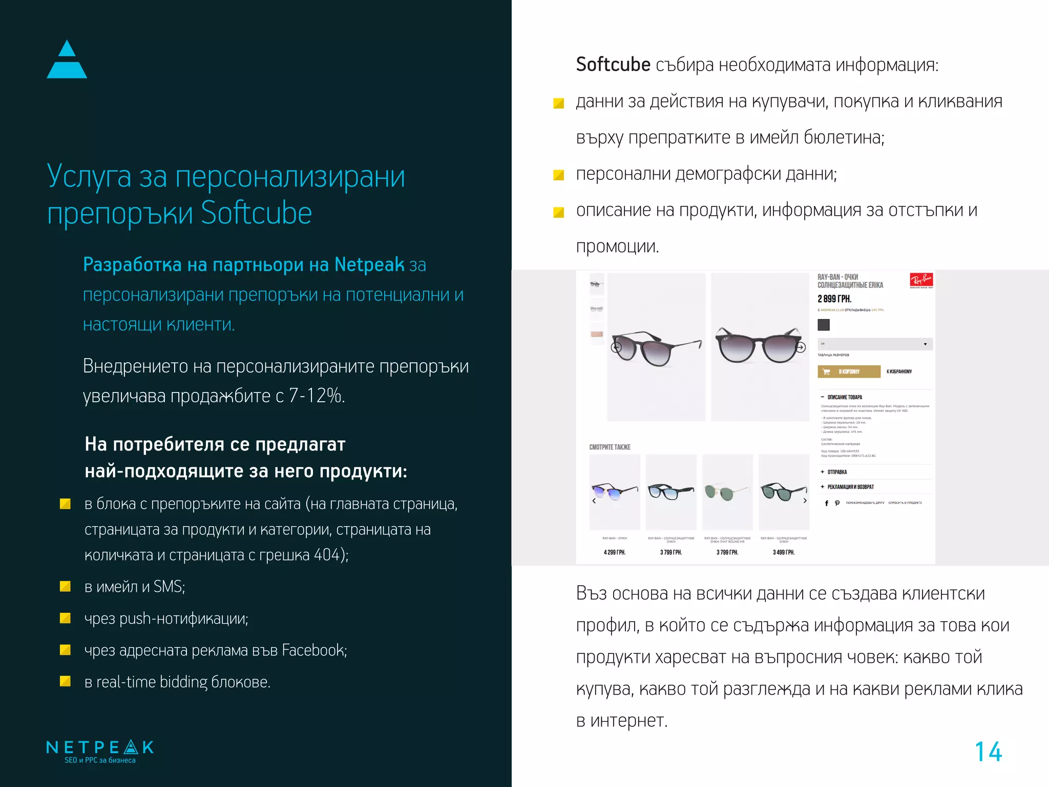 Услуга за персонализирани
препоръки Soﬅcube
Softcube събира необходимата информация:
данни за действия на купувачи, покупка и кликвания
върху препратките в имейл бюлетина;
персонални демографски данни;
описание на продукти, информация за отстъпки и
промоции.
Въз основа на всички данни се създава клиентски
профил, в който се съдържа информация за това кои
продукти харесват на въпросния човек: какво той
купува, какво той разглежда и на какви реклами клика
в интернет.
На потребителя се предлагат
най-подходящите за него продукти:
в блока с препоръките на сайта (на главната страница,
страницата за продукти и категории, страницата на
количката и страницата с грешка 404);
в имейл и SMS;
чрез push-нотификации;
чрез адресната реклама във Facebook;
в real-time bidding блокове.
Разработка на партньори на Netpeak за
персонализирани препоръки на потенциални и
настоящи клиенти.
Внедрението на персонализираните препоръки
увеличава продажбите с 7-12%.
14
 