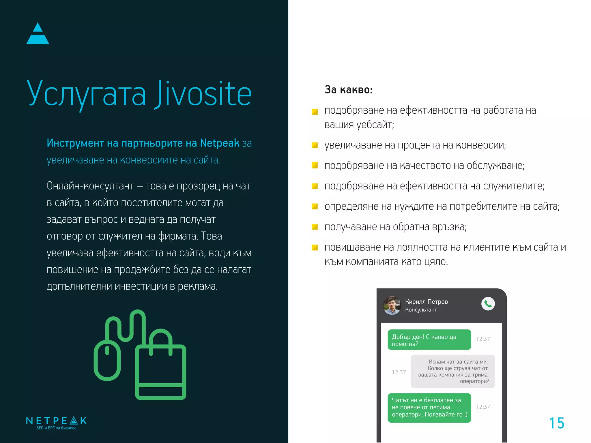 Услугата Jivosite За какво:
подобряване на ефективността на работата на
вашия уебсайт;
увеличаване на процента на конверсии;
подобряване на качеството на обслужване;
подобряване на ефективността на служителите;
определяне на нуждите на потребителите на сайта;
получаване на обратна връзка;
повишаване на лоялността на клиентите към сайта и
към компанията като цяло.
Инструмент на партньорите на Netpeak за
увеличаване на конверсиите на сайта.
Онлайн-консултант – това е прозорец на чат
в сайта, в който посетителите могат да
задават въпрос и веднага да получат
отговор от служител на фирмата. Това
увеличава ефективността на сайта, води към
повишение на продажбите без да се налагат
допълнителни инвестиции в реклама.
Кирилл Петров
Консультант
Добър ден! С какво да
помогна?
12:37
12:37
12:37
Чатът ни е безплатен за
не повече от петима
оператори. Ползвайте го ;)
Искам чат за сайта ми.
Колко ще струва чат от
вашата компания за трима
оператори?
15
 