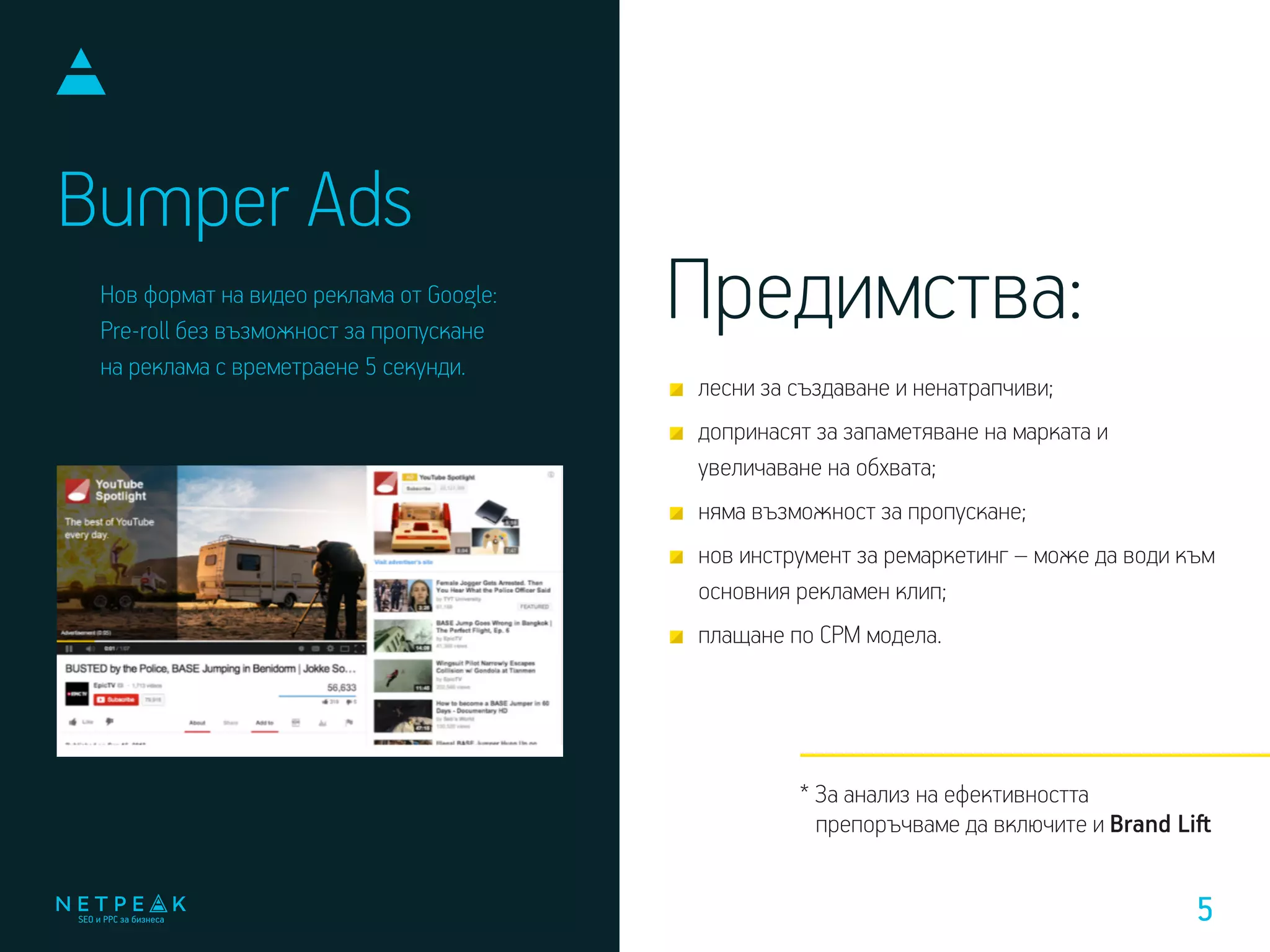 Bumper Ads
Нов формат на видео реклама от Google:
Pre-roll без възможност за пропускане
на реклама с времетраене 5 секунди.
* За анализ на ефективността
препоръчваме да включите и Brand Liﬅ
лесни за създаване и ненатрапчиви;
допринасят за запаметяване на марката и
увеличаване на обхвата;
няма възможност за пропускане;
нов инструмент за ремаркетинг – може да води към
основния рекламен клип;
плащане по CPM модела.
Предимства:
5
 