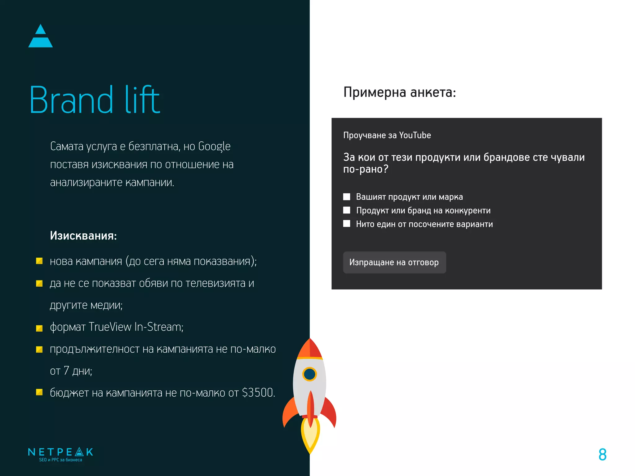 Самата услуга е безплатна, но Google
поставя изисквания по отношение на
анализираните кампании.
Brand liﬅ
Проучване за YouTube
Вашият продукт или марка
Продукт или бранд на конкуренти
Нито един от посочените варианти
За кои от тези продукти или брандове сте чували
по-рано?
Примерна анкета:
Изпращане на отговорнова кампания (до сега няма показвания);
да не се показват обяви по телевизията и
другите медии;
формат TrueView In-Stream;
продължителност на кампанията не по-малко
от 7 дни;
бюджет на кампанията не по-малко от $3500.
Изисквания:
8
 