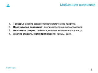 Мобильная аналитика
18
1. Трекеры: анализ эффективности источников трафика.
2. Продуктовая аналитика: анализ поведения пользователей.
3. Аналитика сторов: рейтинги, отзывы, ключевые слова и тд.
4. Анализ стабильности приложения: крешы, баги.
1.
 