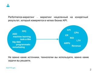 2
Performance-маркетинг — маркетинг нацеленный на конкретный
результат, который измеряется в четких бизнес KPI.
Не важно какие источники, технологии вы используете, важно какие
задачи вы решаете.
PPC
ASO
machine learning
look-a-like
big data
programmatic
remarketing
CPI
CPA
CR
ROI
LTV
ARPU
Revenue
 