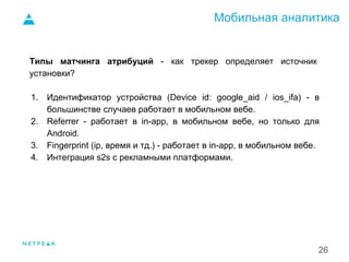 Мобильная аналитика
26
Типы матчинга атрибуций - как трекер определяет источник
установки?
1. Идентификатор устройства (Device id: google_aid / ios_ifa) - в
большинстве случаев работает в мобильном вебе.
2. Referrer - работает в in-app, в мобильном вебе, но только для
Android.
3. Fingerprint (ip, время и тд.) - работает в in-app, в мобильном вебе.
4. Интеграция s2s с рекламными платформами.
1.
 
