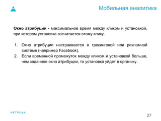 Мобильная аналитика
27
Окно атрибуции - максимальное время между кликом и установкой,
при котором установка засчитается этому клику.
1. Окно атрибуции настраивается в трекинговой или рекламной
системе (например Facebook).
2. Если временной промежуток между кликом и установкой больше,
чем заданное окно атрибуции, то установка уйдет в органику.
1.
 