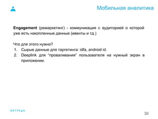Мобильная аналитика
30
Engagement (ремаркетинг) - коммуникация с аудиторией о которой
уже есть накопленные данные (ивенты и тд.)
Что для этого нужно?
1. Сырые данные для таргетинга: idfa, android id.
2. Deeplink для “проваливания” пользователя на нужный экран в
приложении.
1.
 