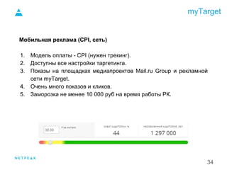 myTarget
34
Мобильная реклама (CPI, сеть)
1. Модель оплаты - CPI (нужен трекинг).
2. Доступны все настройки таргетинга.
3. Показы на площадках медиапроектов Mail.ru Group и рекламной
сети myTarget.
4. Очень много показов и кликов.
5. Заморозка не менее 10 000 руб на время работы РК.
1.
 