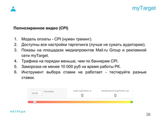 myTarget
36
Полноэкранное видео (CPI)
1. Модель оплаты - CPI (нужен трекинг).
2. Доступны все настройки таргетинга (лучше не сужать аудиторию).
3. Показы на площадках медиапроектов Mail.ru Group и рекламной
сети myTarget.
4. Трафика на порядки меньше, чем по баннерам CPI.
5. Заморозка не менее 10 000 руб на время работы РК.
6. Инструмент выбора ставки не работает - тестируйте разные
ставки.
1.
 