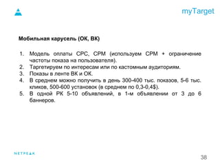 myTarget
38
Мобильная карусель (ОК, ВК)
1. Модель оплаты CPC, CPM (используем CPM + ограничение
частоты показа на пользователя).
2. Таргетируем по интересам или по кастомным аудиториям.
3. Показы в ленте ВК и ОК.
4. В среднем можно получить в день 300-400 тыс. показов, 5-6 тыс.
кликов, 500-600 установок (в среднем по 0,3-0,4$).
5. В одной РК 5-10 объявлений, в 1-м объявлении от 3 до 6
баннеров.
1.
 