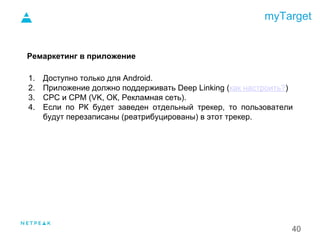 myTarget
40
Ремаркетинг в приложение
1. Доступно только для Android.
2. Приложение должно поддерживать Deep Linking (как настроить?)
3. CPC и CPM (VK, ОК, Рекламная сеть).
4. Если по РК будет заведен отдельный трекер, то пользователи
будут перезаписаны (реатрибуцированы) в этот трекер.
1.
 