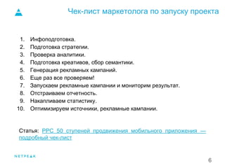 Чек-лист маркетолога по запуску проекта
6
1. Инфоподготовка.
2. Подготовка стратегии.
3. Проверка аналитики.
4. Подготовка креативов, сбор семантики.
5. Генерация рекламных кампаний.
6. Еще раз все проверяем!
7. Запускаем рекламные кампании и мониторим результат.
8. Отстраиваем отчетность.
9. Накапливаем статистику.
10. Оптимизируем источники, рекламные кампании.
Статья: PPC 50 ступеней продвижения мобильного приложения —
подробный чек-лист
1.
 