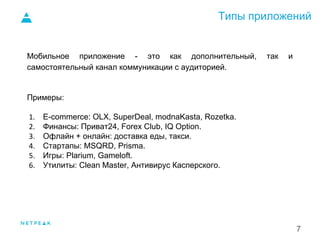Типы приложений
7
Мобильное приложение - это как дополнительный, так и
самостоятельный канал коммуникации с аудиторией.
Примеры:
1. E-commerce: OLX, SuperDeal, modnaKasta, Rozetka.
2. Финансы: Приват24, Forex Club, IQ Option.
3. Офлайн + онлайн: доставка еды, такси.
4. Стартапы: MSQRD, Prisma.
5. Игры: Plarium, Gameloft.
6. Утилиты: Clean Master, Антивирус Касперского.
 