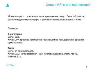 Цели и KPI’s для приложений
8
Монетизация - у каждого типа приложения могут быть абсолютно
разные модели монетизации и соответственно разные цели и KPI’s.
Примеры:
E-commerce
Цель: Sale.
KPI’s: LTV, среднее количество транзакций на пользователя, средняя
сумма заказа.
Game
Цель: in-app purchases.
KPI’s: DAU, MAU; Retention Rate, Average Session Length; ARPU,
ARPPU, LTV.
 