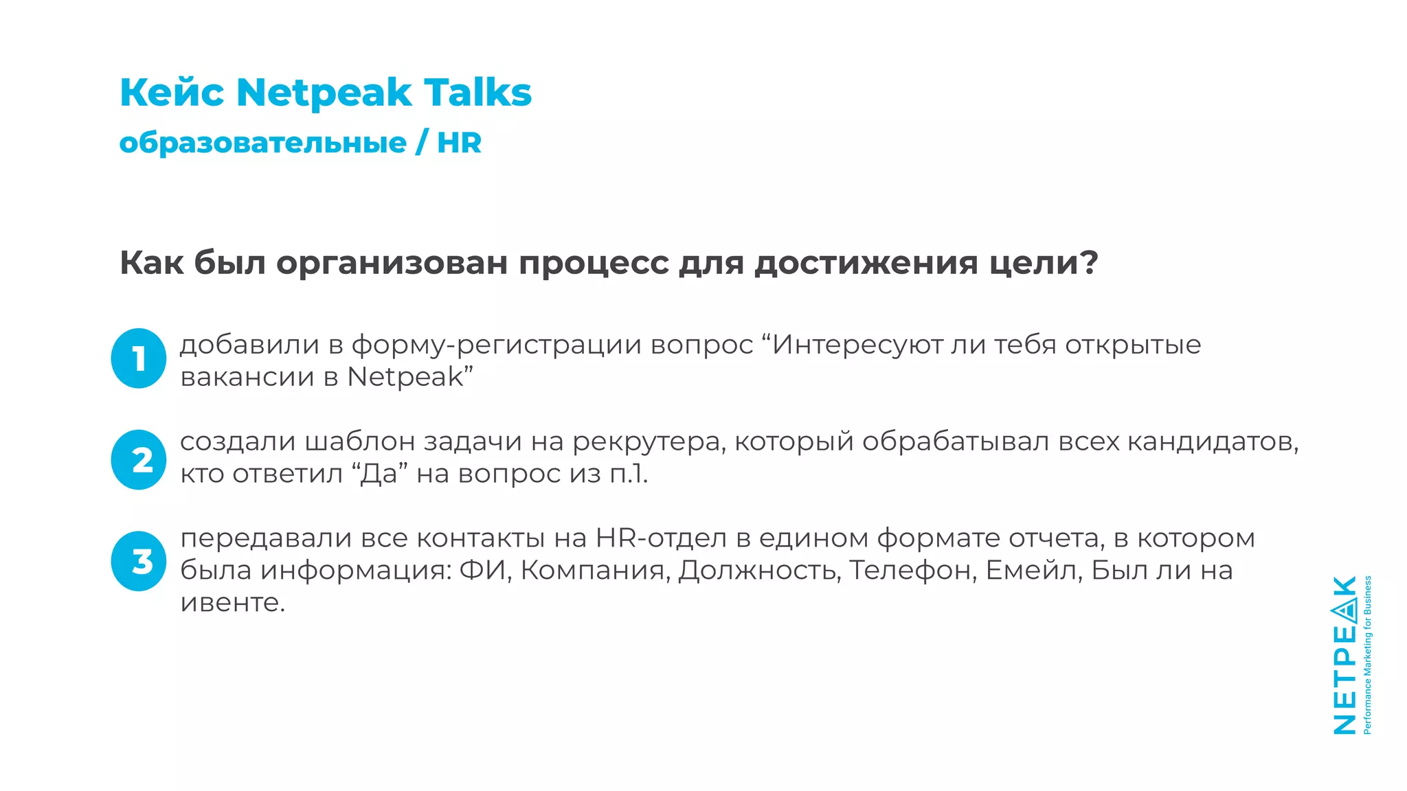 добавили в форму-регистрации вопрос “Интересуют ли тебя открытые
вакансии в Netpeak”
создали шаблон задачи на рекрутера, который обрабатывал всех кандидатов,
кто ответил “Да” на вопрос из п.1.
передавали все контакты на HR-отдел в едином формате отчета, в котором
была информация: ФИ, Компания, Должность, Телефон, Емейл, Был ли на
ивенте.
Как был организован процесс для достижения цели?
Кейc Netpeak Talks
образовательные / HR
1
2
3
 