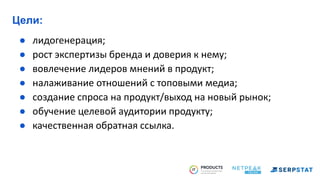 Цели:
● лидогенерация;
● рост экспертизы бренда и доверия к нему;
● вовлечение лидеров мнений в продукт;
● налаживание отношений с топовыми медиа;
● создание спроса на продукт/выход на новый рынок;
● обучение целевой аудитории продукту;
● качественная обратная ссылка.
 