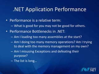 .NET Application PerformancePerformance is a relative term:What is good for you may not be good for others.Performance Bottlenecks in .NET:Am I loading too many assemblies at the start?Am I doing too many memory operations? Am I trying to deal with the memory management on my own?Am I misusing Exceptions and defeating their purpose?The list is long…