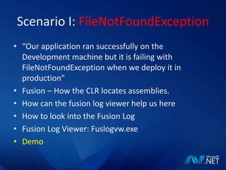 Scenario I: FileNotFoundException“Our application ran successfully on the Development machine but it is failing with FileNotFoundException when we deploy it in production”Fusion – How the CLR locates assemblies.How can the fusion log viewer help us hereHow to look into the Fusion LogFusion Log Viewer: Fuslogvw.exeDemo