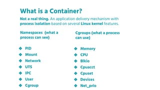 Namespaces (what a
process can see)
❖ PID
❖ Mount
❖ Network
❖ UTS
❖ IPC
❖ User
❖ Cgroup
What is a Container?
Cgroups (what a process
can use)
❖ Memory
❖ CPU
❖ Blkio
❖ Cpuacct
❖ Cpuset
❖ Devices
❖ Net_prio
Not a real thing. An application delivery mechanism with
process isolation based on several Linux kernel features.
 