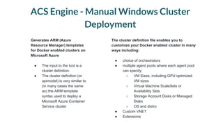 ACS Engine - Manual Windows Cluster
Deployment
Generates ARM (Azure
Resource Manager) templates
for Docker enabled clusters on
Microsoft Azure
● The input to the tool is a
cluster definition.
● The cluster definition (or
apimodel) is very similar to
(in many cases the same
as) the ARM template
syntax used to deploy a
Microsoft Azure Container
Service cluster
The cluster definition file enables you to
customize your Docker enabled cluster in many
ways including:
● choice of orchestrators
● multiple agent pools where each agent pool
can specify:
○ VM Sizes, including GPU optimized
VM sizes
○ Virtual Machine ScaleSets or
Availability Sets
○ Storage Account Disks or Managed
Disks
○ OS and distro
● Custom VNET
● Extensions
 