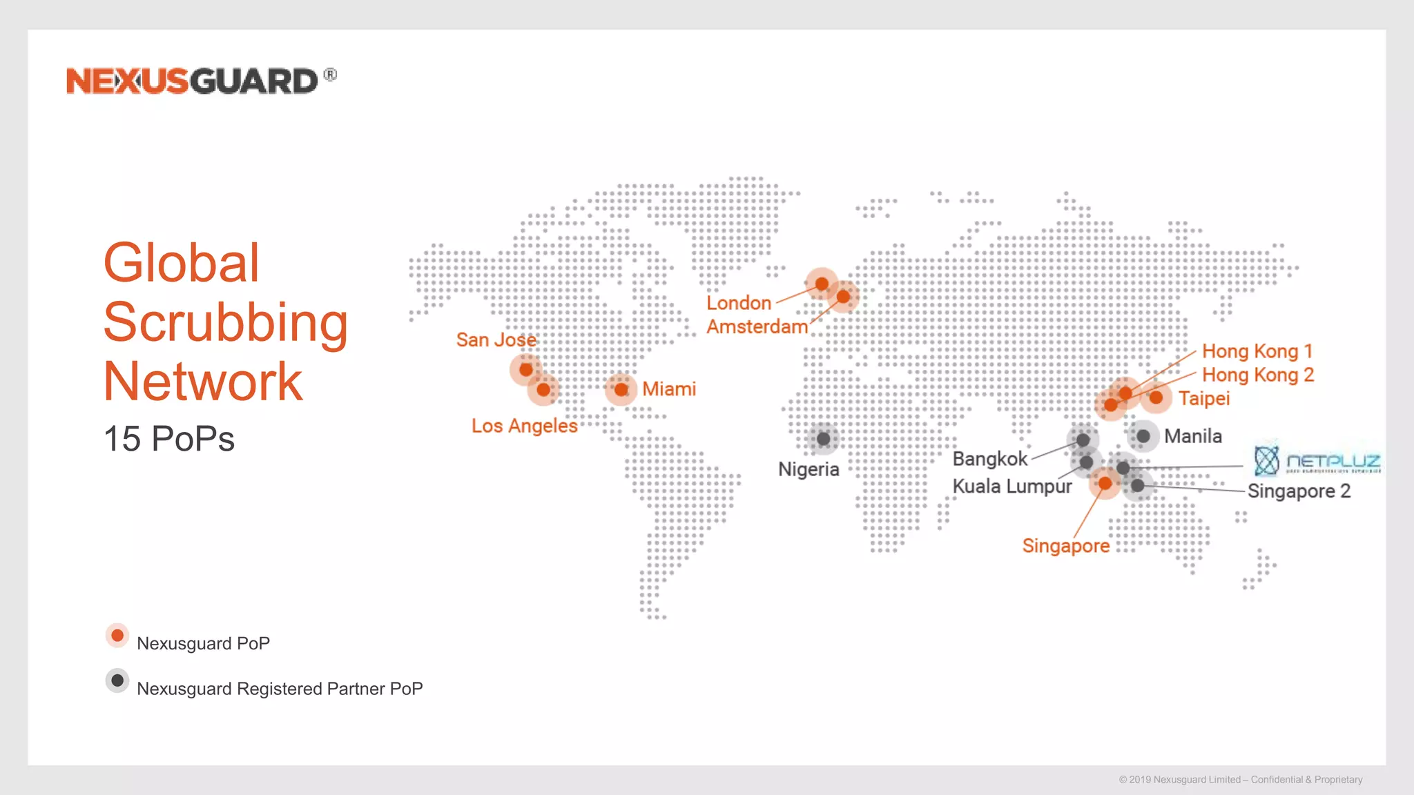 © 2019 Nexusguard Limited – Confidential & Proprietary
Nexusguard PoP
Nexusguard Registered Partner PoP
Global
Scrubbing
Network
15 PoPs
 