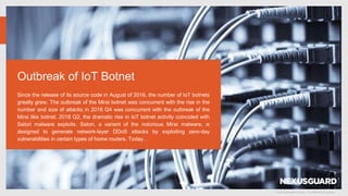 © 2019 Nexusguard Limited – Confidential & Proprietary
Outbreak of IoT Botnet
Since the release of its source code in August of 2016, the number of IoT botnets
greatly grew. The outbreak of the Mirai botnet was concurrent with the rise in the
number and size of attacks in 2016 Q4 was concurrent with the outbreak of the
Mirai like botnet. 2018 Q2, the dramatic rise in IoT botnet activity coincided with
Satori malware exploits. Satori, a variant of the notorious Mirai malware, is
designed to generate network-layer DDoS attacks by exploiting zero-day
vulnerabilities in certain types of home routers. Today…
 
