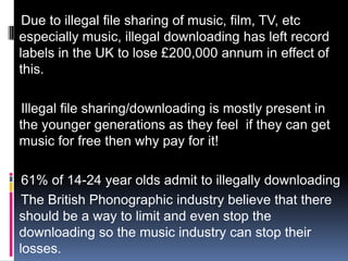 Due to illegal file sharing of music, film, TV, etc
especially music, illegal downloading has left record
labels in the UK to lose £200,000 annum in effect of
this.

 Illegal file sharing/downloading is mostly present in
the younger generations as they feel if they can get
music for free then why pay for it!

 61% of 14-24 year olds admit to illegally downloading
 The British Phonographic industry believe that there
should be a way to limit and even stop the
downloading so the music industry can stop their
losses.
 
