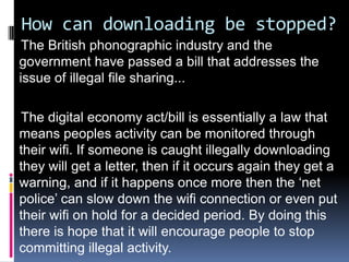 How can downloading be stopped?
 The British phonographic industry and the
government have passed a bill that addresses the
issue of illegal file sharing...

The digital economy act/bill is essentially a law that
means peoples activity can be monitored through
their wifi. If someone is caught illegally downloading
they will get a letter, then if it occurs again they get a
warning, and if it happens once more then the ‘net
police’ can slow down the wifi connection or even put
their wifi on hold for a decided period. By doing this
there is hope that it will encourage people to stop
committing illegal activity.
 
