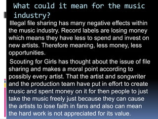 What could it mean for the music
 industry?
 Illegal file sharing has many negative effects within
the music industry. Record labels are losing money
which means they have less to spend and invest on
new artists. Therefore meaning, less money, less
opportunities.
 Scouting for Girls has thought about the issue of file
sharing and makes a moral point according to
possibly every artist. That the artist and songwriter
and the production team have put in effort to create
music and spent money on it for then people to just
take the music freely just because they can cause
the artists to lose faith in fans and also can mean
the hard work is not appreciated for its value.
 