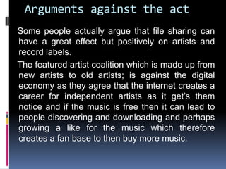Arguments against the act
Some people actually argue that file sharing can
have a great effect but positively on artists and
record labels.
The featured artist coalition which is made up from
new artists to old artists; is against the digital
economy as they agree that the internet creates a
career for independent artists as it get’s them
notice and if the music is free then it can lead to
people discovering and downloading and perhaps
growing a like for the music which therefore
creates a fan base to then buy more music.
 
